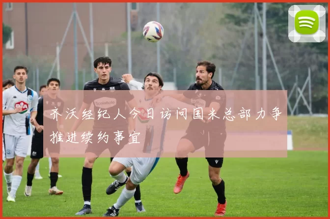 齐沃经纪人今日访问国米总部力争推进续约事宜