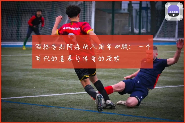 温格告别阿森纳八周年回顾：一个时代的落幕与传奇的延续