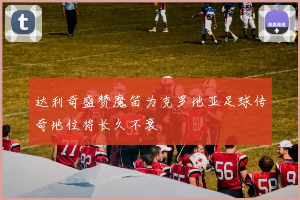 达利奇盛赞魔笛为克罗地亚足球传奇地位将长久不衰