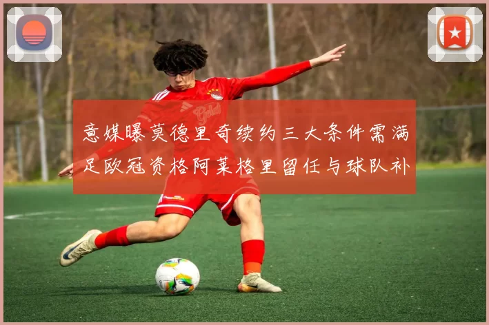 意媒曝莫德里奇续约三大条件需满足欧冠资格阿莱格里留任与球队补强