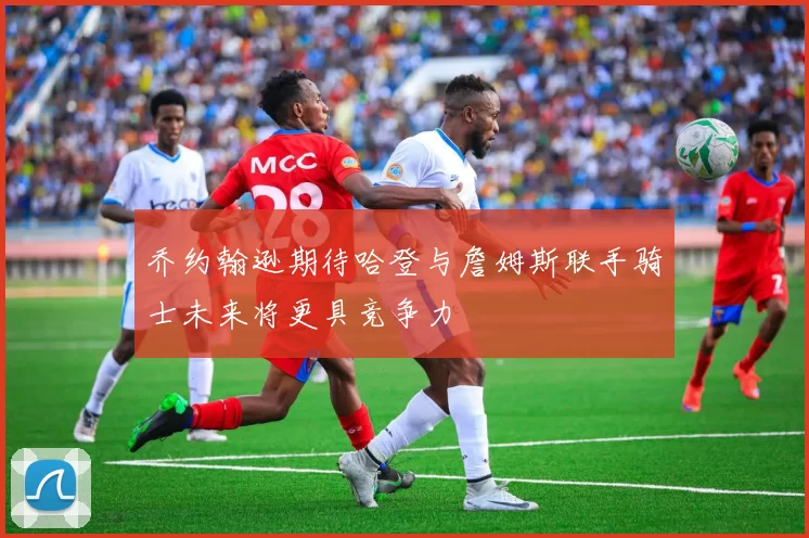 乔约翰逊期待哈登与詹姆斯联手骑士未来将更具竞争力