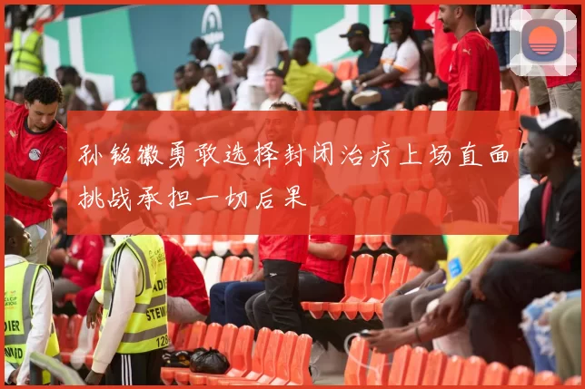 孙铭徽勇敢选择封闭治疗上场直面挑战承担一切后果