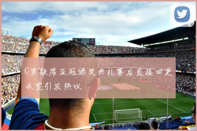 C罗缺席亚冠颁奖典礼赛后直接回更衣室引发热议