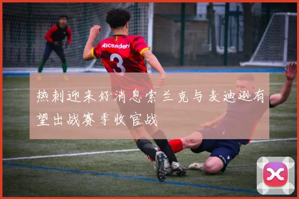 热刺迎来好消息索兰克与麦迪逊有望出战赛季收官战