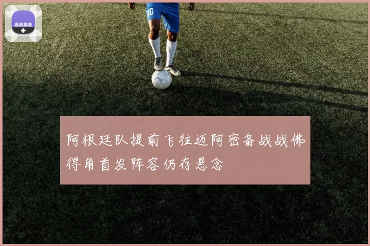 阿根廷队提前飞往迈阿密备战战佛得角首发阵容仍存悬念