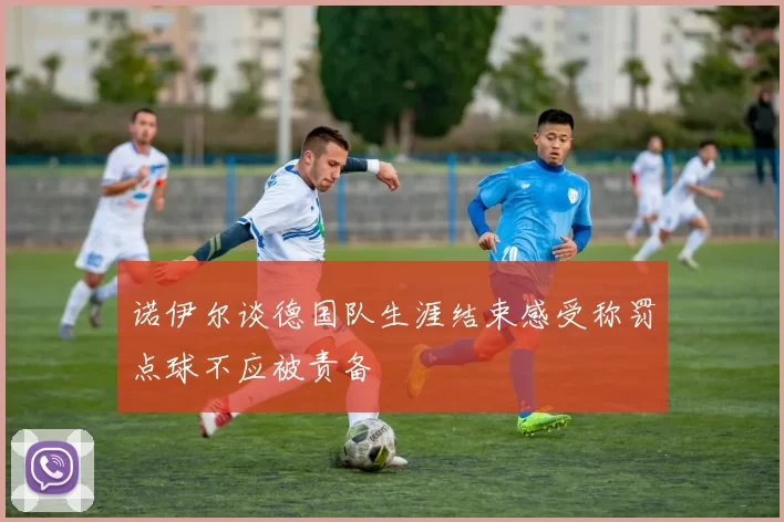 诺伊尔谈德国队生涯结束感受称罚点球不应被责备