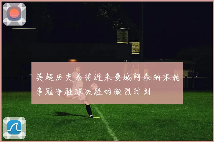 英超历史或将迎来曼城阿森纳末轮争冠净胜球决胜的激烈时刻