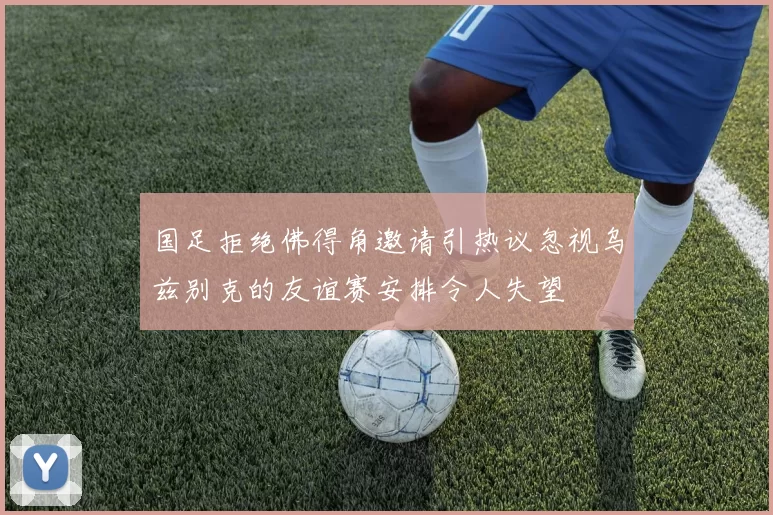 国足拒绝佛得角邀请引热议忽视乌兹别克的友谊赛安排令人失望