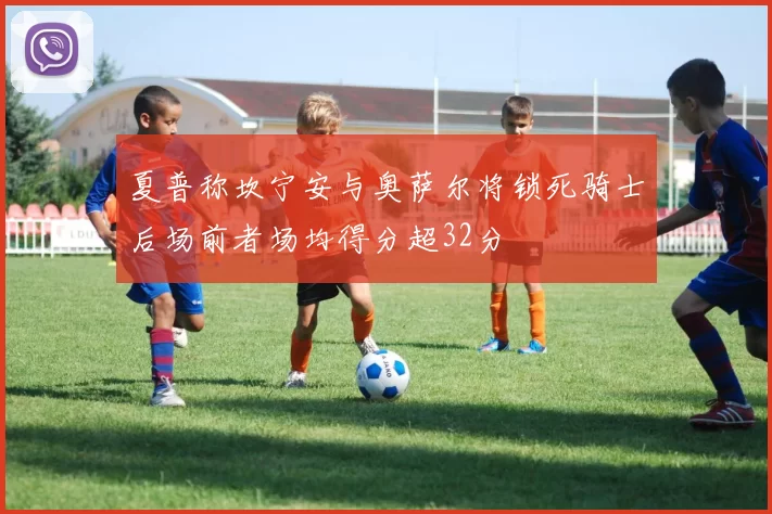 夏普称坎宁安与奥萨尔将锁死骑士后场前者场均得分超32分