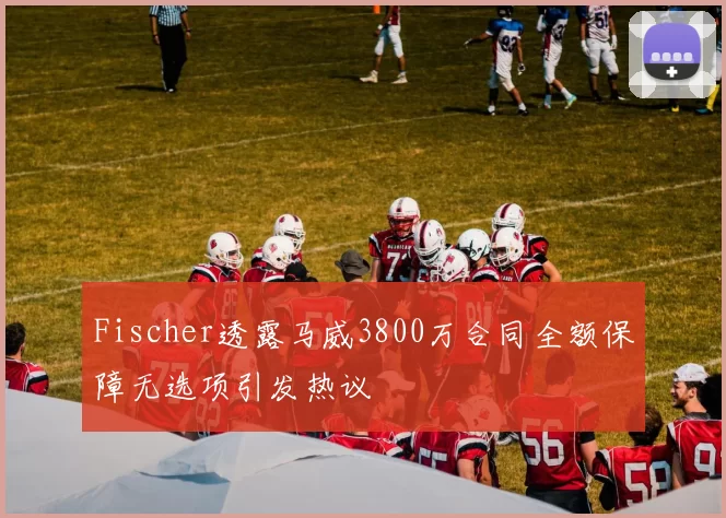 Fischer透露马威3800万合同全额保障无选项引发热议