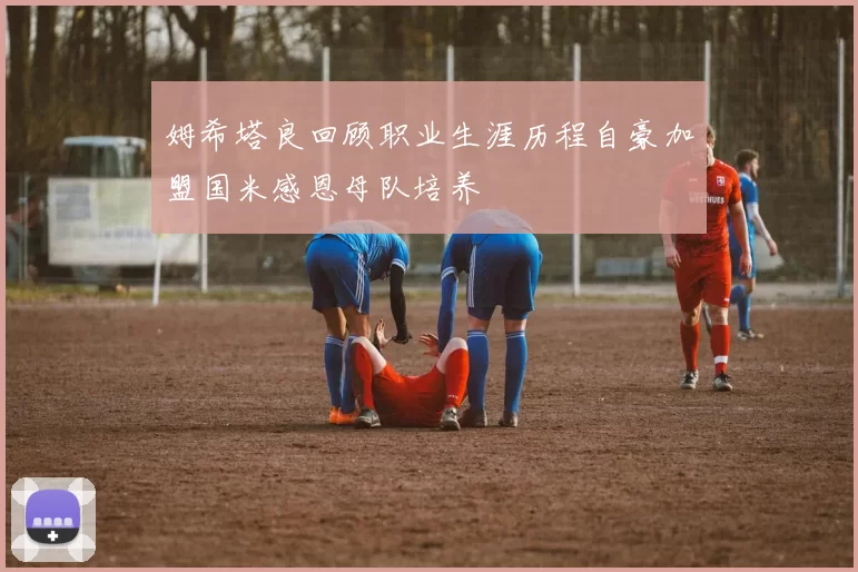 姆希塔良回顾职业生涯历程自豪加盟国米感恩母队培养