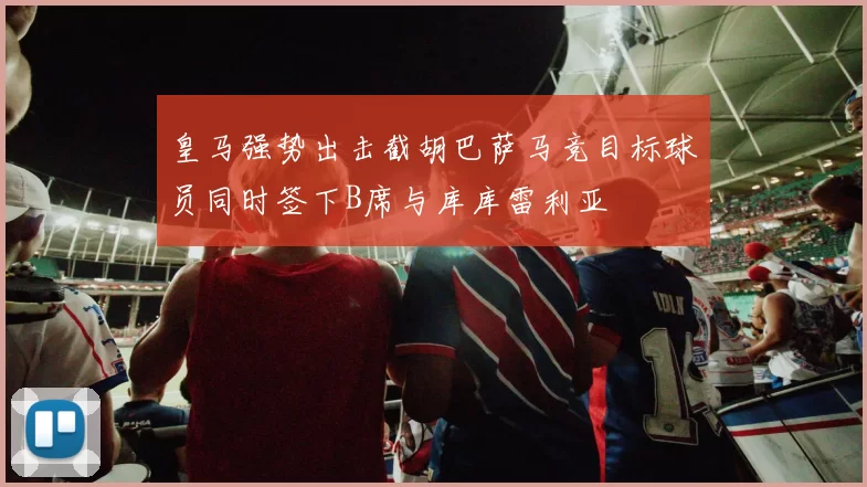 皇马强势出击截胡巴萨马竞目标球员同时签下B席与库库雷利亚